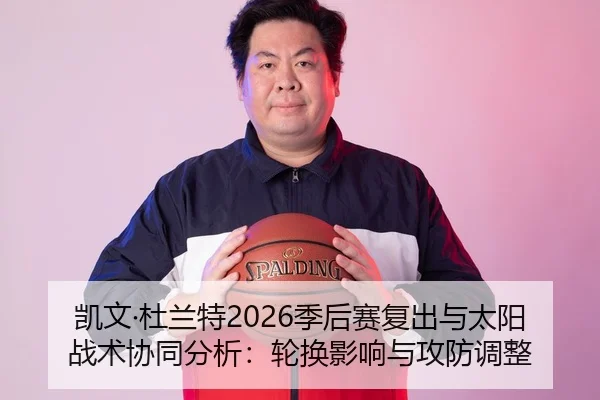 凯文·杜兰特2026季后赛复出与太阳战术协同分析：轮换影响与攻防调整