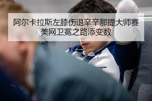 阿尔卡拉斯左膝伤退辛辛那提大师赛 美网卫冕之路添变数
